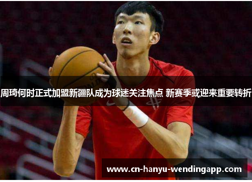 周琦何时正式加盟新疆队成为球迷关注焦点 新赛季或迎来重要转折 周琦何时正式加盟新疆队成为球迷关注焦点 新赛季或迎来重要转折