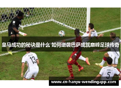 皇马成功的秘诀是什么 如何逆袭巴萨成就巅峰足球传奇 皇马成功的秘诀是什么 如何逆袭巴萨成就巅峰足球传奇