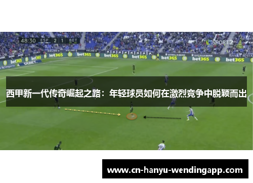 西甲新一代传奇崛起之路:年轻球员如何在激烈竞争中脱颖而出 西甲新一代传奇崛起之路:年轻球员如何在激烈竞争中脱颖而出