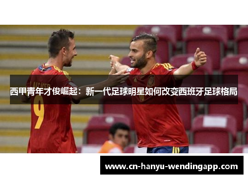 西甲青年才俊崛起:新一代足球明星如何改变西班牙足球格局 西甲青年才俊崛起:新一代足球明星如何改变西班牙足球格局