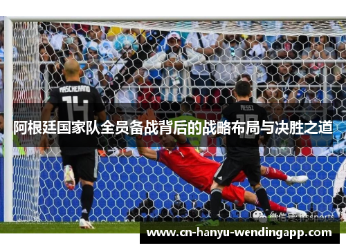 阿根廷国家队全员备战背后的战略布局与决胜之道 阿根廷国家队全员备战背后的战略布局与决胜之道