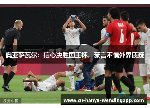 奥亚萨瓦尔：信心决胜国王杯，豪言不惧外界质疑