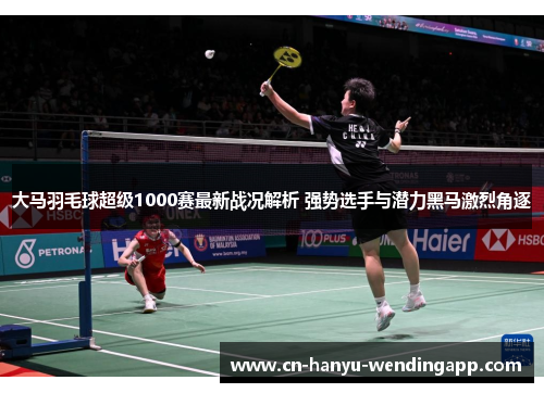 大马羽毛球超级1000赛最新战况解析 强势选手与潜力黑马激烈角逐