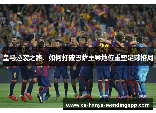 皇马逆袭之路：如何打破巴萨主导地位重塑足球格局