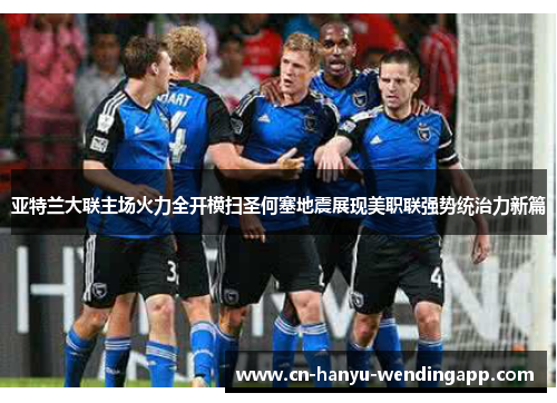 亚特兰大联主场火力全开横扫圣何塞地震展现美职联强势统治力新篇