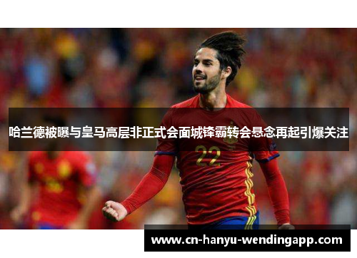哈兰德被曝与皇马高层非正式会面城锋霸转会悬念再起引爆关注