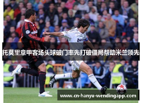 托莫里意甲客场头球破门率先打破僵局帮助米兰领先