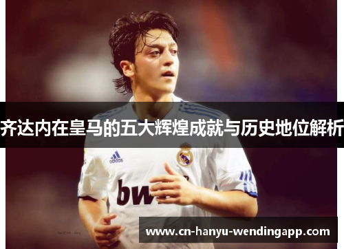 齐达内在皇马的五大辉煌成就与历史地位解析