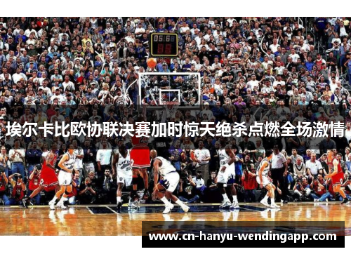 埃尔卡比欧协联决赛加时惊天绝杀点燃全场激情