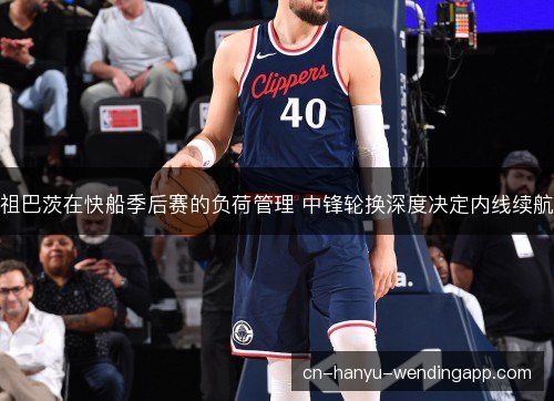 祖巴茨在快船季后赛的负荷管理 中锋轮换深度决定内线续航